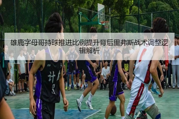 雄鹿字母哥持球推进比例提升背后里弗斯战术调整逻辑解析